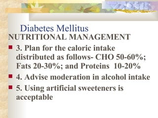 Diabetes Mellitus NUTRITIONAL MANAGEMENT 3. Plan for the caloric intake distributed as follows- CHO 50-60%; Fats 20-30%; and Proteins  10-20% 4. Advise moderation in alcohol intake 5. Using artificial sweeteners is acceptable 