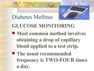 Diabetes Mellitus GLUCOSE MONITORING Most common method involves obtaining a drop of capillary blood applied to a test strip.  The usual recommended frequency is TWO-FOUR times a day. 