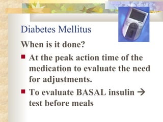Diabetes Mellitus When is it done? At the peak action time of the medication to evaluate the need for adjustments.  To evaluate BASAL insulin    test before meals 