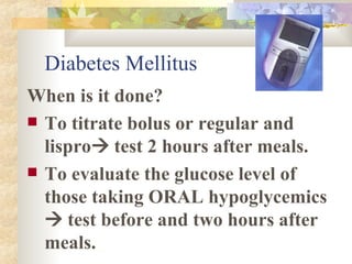 Diabetes Mellitus When is it done? To titrate bolus or regular and lispro   test 2 hours after meals. To evaluate the glucose level of those taking ORAL hypoglycemics    test before and two hours after meals. 