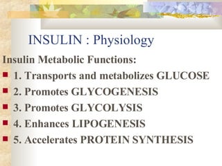 INSULIN : Physiology Insulin Metabolic Functions: 1. Transports and metabolizes GLUCOSE 2. Promotes GLYCOGENESIS 3. Promotes GLYCOLYSIS 4. Enhances LIPOGENESIS 5. Accelerates PROTEIN SYNTHESIS 