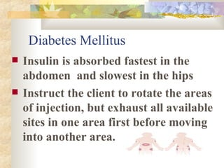 Diabetes Mellitus Insulin is absorbed fastest in the abdomen  and slowest in the hips Instruct the client to rotate the areas of injection, but exhaust all available sites in one area first before moving into another area. 