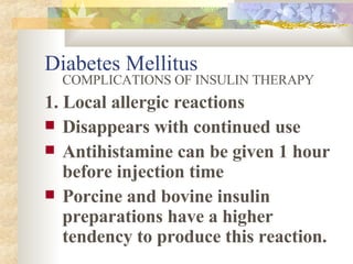 Diabetes Mellitus COMPLICATIONS OF INSULIN THERAPY 1. Local allergic reactions Disappears with continued use Antihistamine can be given 1 hour before injection time Porcine and bovine insulin preparations have a higher tendency to produce this reaction.  
