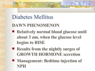 Diabetes Mellitus DAWN PHENOMENON Relatively normal blood glucose until about 3 am, when the glucose level begins to RISE Results from the nightly surges of GROWTH HORMONE secretion Management: Bedtime injection of NPH 