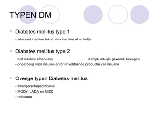 TYPEN DM Diabetes mellitus type 1 -   absoluut insuline tekort, dus insuline afhankelijk Diabetes mellitus type 2 - niet insuline afhankelijk  leeftijd, erfelijk, gewicht, bewegen - ongevoelig voor insuline en/of onvoldoende productie van insuline Overige typen Diabetes mellitus - zwangerschapsdiabetes - MODY, LADA en MIDD - restgroep 