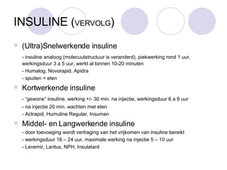 INSULINE  ( VERVOLG )‏ (Ultra)Snelwerkende insuline - insuline analoog (molecuulstructuur is veranderd), piekwerking rond 1 uur,  werkingsduur 3 a 5 uur, werkt al binnen 10-20 minuten - Humalog, Novorapid, Apidra - spuiten = eten Kortwerkende insuline - “gewone” insuline, werking +/- 30 min. na injectie, werkingsduur 6 a 8 uur - na injectie 20 min. wachten met eten - Actrapid, Humuline Regular, Insuman Middel- en Langwerkende insuline - door toevoeging wordt vertraging van het vrijkomen van insuline bereikt - werkingsduur 16 – 24 uur, maximale werking na injectie 5 – 10 uur - Levemir, Lantus, NPH, Insulatard 