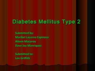 Diabetes Mellitus Type 2Diabetes Mellitus Type 2
Submitted by:Submitted by:
Maribel Lacerna EspinosaMaribel Lacerna Espinosa
Aileen MacuroyAileen Macuroy
Dave Jay ManriquezDave Jay Manriquez
Submitted to:Submitted to:
Len GriffithLen Griffith
 