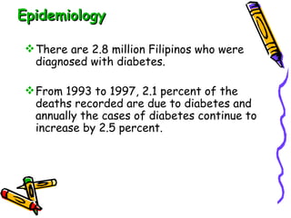 Epidemiology There are 2.8 million Filipinos who were diagnosed with diabetes. From 1993 to 1997, 2.1 percent of the deaths recorded are due to diabetes and annually the cases of diabetes continue to increase by 2.5 percent.  