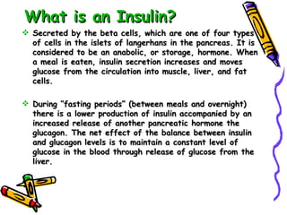 What is an Insulin? Secreted by the beta cells, which are one of four types of cells in the islets of langerhans in the pancreas. It is considered to be an anabolic, or storage, hormone. When a meal is eaten, insulin secretion increases and moves glucose from the circulation into muscle, liver, and fat cells. During “fasting periods” (between meals and overnight) there is a lower production of insulin accompanied by an increased release of another pancreatic hormone the glucagon. The net effect of the balance between insulin and glucagon levels is to maintain a constant level of glucose in the blood through release of glucose from the liver. 