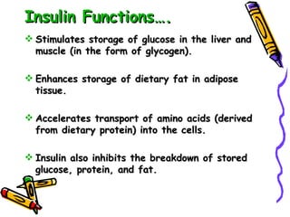 Insulin Functions…. Stimulates storage of glucose in the liver and muscle (in the form of glycogen). Enhances storage of dietary fat in adipose tissue. Accelerates transport of amino acids (derived from dietary protein) into the cells. Insulin also inhibits the breakdown of stored glucose, protein, and fat.  