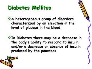 Diabetes Mellitus A heterogeneous group of disorders characterized by an elevation in the level of glucose in the blood. In Diabetes there may be a decrease in the body’s ability to respond to insulin and/or a decrease or absence of insulin produced by the pancreas. 
