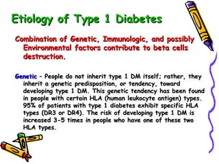 Etiology of Type 1 Diabetes Combination of Genetic, Immunologic, and possibly Environmental factors contribute to beta cells destruction. Genetic  – People do not inherit type 1 DM itself; rather, they inherit a genetic predisposition, or tendency, toward developing type 1 DM. This genetic tendency has been found in people with certain HLA (human leukocyte antigen) types. 95% of patients with type 1 diabetes exhibit specific HLA types (DR3 or DR4). The risk of developing type 1 DM is increased 3-5 times in people who have one of these two HLA types. 