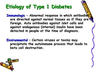 Etiology of Type 1 Diabetes Immunologic  – Abnormal response in which antibodies are directed against normal tissues as if they are foreign. Auto antibodies against islet cells and against endogenous (internal) insulin have been detected in people at the time of diagnosis. Environmental  – Certain viruses or toxins may precipitate the autoimmune process that leads to beta cell destruction.   
