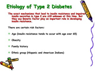 Etiology of Type 2 Diabetes The exact mechanisms that lead to insulin resistance and impaired insulin secretion in type 2 are still unknown at this time. But they say Genetic factor play an important role in developing insulin resistance. There are certain risk factors: Age (insulin resistance tends to occur with age over 65) Obesity Family history Ethnic group (Hispanic and American Indians) 