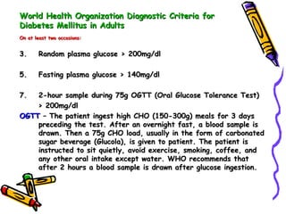 World Health Organization Diagnostic Criteria for Diabetes Mellitus in Adults On at least two occasions: Random plasma glucose > 200mg/dl Fasting plasma glucose > 140mg/dl 2-hour sample during 75g OGTT (Oral Glucose Tolerance Test)  > 200mg/dl OGTT  – The patient ingest high CHO (150-300g) meals for 3 days preceding the test. After an overnight fast, a blood sample is drawn. Then a 75g CHO load, usually in the form of carbonated sugar beverage (Glucola), is given to patient. The patient is instructed to sit quietly, avoid exercise, smoking, coffee, and any other oral intake except water. WHO recommends that after 2 hours a blood sample is drawn after glucose ingestion.  