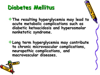 Diabetes Mellitus The resulting hyperglycemia may lead to acute metabolic complications such as diabetic ketoacidosis and hyperosmolar nonketotic syndrome.  Long term hyperglycemia may contribute to chronic microvascular complications, neuropathic complications, and macrovascular diseases. 