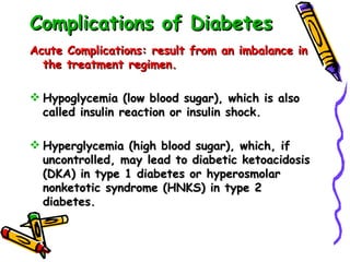 Complications of Diabetes Acute Complications: result from an imbalance in the treatment regimen. Hypoglycemia (low blood sugar), which is also called insulin reaction or insulin shock. Hyperglycemia (high blood sugar), which, if uncontrolled, may lead to diabetic ketoacidosis (DKA) in type 1 diabetes or hyperosmolar nonketotic syndrome (HNKS) in type 2 diabetes.  