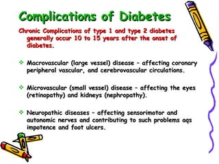 Complications of Diabetes Chronic Complications of type 1 and type 2 diabetes generally occur 10 to 15 years after the onset of diabetes. Macrovascular (large vessel) disease – affecting coronary peripheral vascular, and cerebrovascular circulations. Microvascular (small vessel) disease – affecting the eyes (retinopathy) and kidneys (nephropathy). Neuropathic diseases – affecting sensorimotor and autonomic nerves and contributing to such problems aqs impotence and foot ulcers. 