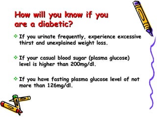 How will you know if you are a diabetic?  If you urinate frequently, experience excessive thirst and unexplained weight loss.  If your casual blood sugar (plasma glucose) level is higher than 200mg/dl.  If you have fasting plasma glucose level of not more than 126mg/dl.  