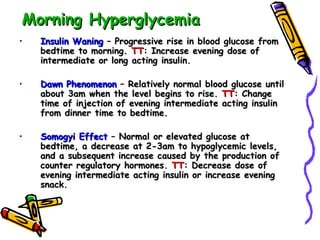 Morning Hyperglycemia Insulin Waning  – Progressive rise in blood glucose from bedtime to morning.  TT : Increase evening dose of intermediate or long acting insulin. Dawn Phenomenon  – Relatively normal blood glucose until about 3am when the level begins to rise.  TT : Change time of injection of evening intermediate acting insulin from dinner time to bedtime. Somogyi Effect  – Normal or elevated glucose at bedtime, a decrease at 2-3am to hypoglycemic levels, and a subsequent increase caused by the production of counter regulatory hormones.  TT : Decrease dose of evening intermediate acting insulin or increase evening snack. 