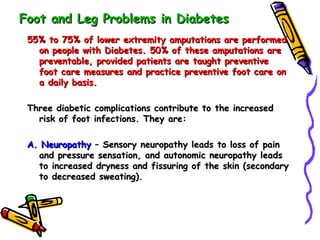 Foot and Leg Problems in Diabetes 55% to 75% of lower extremity amputations are performed on people with Diabetes. 50% of these amputations are preventable, provided patients are taught preventive foot care measures and practice preventive foot care on a daily basis. Three diabetic complications contribute to the increased risk of foot infections. They are: A. Neuropathy  – Sensory neuropathy leads to loss of pain and pressure sensation, and autonomic neuropathy leads to increased dryness and fissuring of the skin (secondary to decreased sweating). 