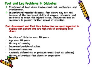 Foot and Leg Problems in Diabetes Treatment of foot ulcers involves bed rest, antibiotics, and debridement. In peripheral vascular diseases, foot ulcers may not heal because of the decreased ability of oxygen, nutrients, and antibotics to reach the injured tissue. Amputation may be necessary to prevent further spread of infection. Foot Assessment and Foot Care instruction are most important in dealing with patient who are high risk of developing foot ulcers. Duration of diabetes over 10 years Age over 40 years History of smoking Decreased peripheral pulses Decreased sensation Anatomic deformities or pressure areas (such as calluses) History of previous foot ulcers or amputation  