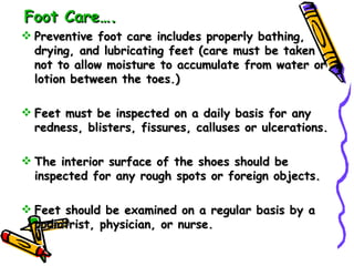 Foot Care…. Preventive foot care includes properly bathing, drying, and lubricating feet (care must be taken not to allow moisture to accumulate from water or lotion between the toes.) Feet must be inspected on a daily basis for any redness, blisters, fissures, calluses or ulcerations. The interior surface of the shoes should be inspected for any rough spots or foreign objects. Feet should be examined on a regular basis by a podiatrist, physician, or nurse. 