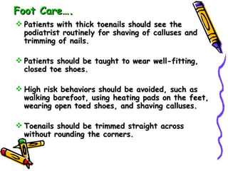 Foot Care…. Patients with thick toenails should see the podiatrist routinely for shaving of calluses and trimming of nails. Patients should be taught to wear well-fitting, closed toe shoes. High risk behaviors should be avoided, such as walking barefoot, using heating pads on the feet, wearing open toed shoes, and shaving calluses. Toenails should be trimmed straight across without rounding the corners. 
