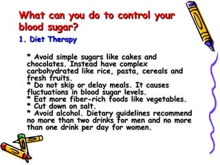 What can you do to control your blood sugar? 1. Diet Therapy  * Avoid simple sugars like cakes and chocolates. Instead have complex carbohydrated like rice, pasta, cereals and fresh fruits. * Do not skip or delay meals. It causes fluctuations in blood sugar levels. * Eat more fiber-rich foods like vegetables. * Cut down on salt. * Avoid alcohol. Dietary guidelines recommend no more than two drinks for men and no more than one drink per day for women. 