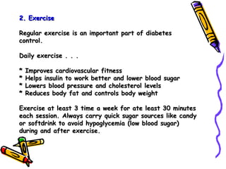 2. Exercise   Regular exercise is an important part of diabetes control. Daily exercise . . . * Improves cardiovascular fitness * Helps insulin to work better and lower blood sugar * Lowers blood pressure and cholesterol levels * Reduces body fat and controls body weight Exercise at least 3 time a week for ate least 30 minutes each session. Always carry quick sugar sources like candy or softdrink to avoid hypoglycemia (low blood sugar) during and after exercise. 