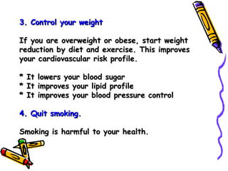 3. Control your weight  If you are overweight or obese, start weight reduction by diet and exercise. This improves your cardiovascular risk profile. * It lowers your blood sugar * It improves your lipid profile * It improves your blood pressure control 4. Quit smoking. Smoking is harmful to your health. 