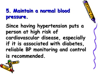 5. Maintain a normal blood pressure. Since having hypertension puts a person at high risk of cardiovascular disease, especially if it is associated with diabetes, reliable BP monitoring and control is recommended.   