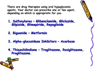 There are drug therapies using oral hypoglycemic agents. Your doctor can prescribe one or two agent, depending on which is appropriate for you. 1. Sulfonylurea – Glibenclamide, Gliclazide, Glipizide, Glimepiride, Repaglinide 2. Biguanide – Metformin 3. Alpha-glucosidase Inhibitors – Acarbose 4. Thiazolidindione – Troglitazone, Rosiglitazone, Proglitazone.  