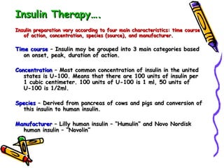 Insulin Therapy…. Insulin preparation vary according to four main characteristics: time course of action, concentration, species (source), and manufacturer. Time course  – Insulin may be grouped into 3 main categories based on onset, peak, duration of action. Concentration  – Most common concentration of insulin in the united states is U-100. Means that there are 100 units of insulin per 1 cubic centimeter. 100 units of U-100 is 1 ml, 50 units of U-100 is 1/2ml.  Species  – Derived from pancreas of cows and pigs and conversion of this insulin to human insulin.  Manufacturer  – Lilly human insulin – “Humulin” and Novo Nordisk human insulin – “Novolin” 