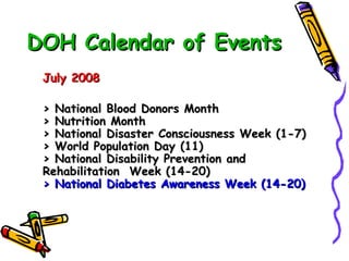 DOH Calendar of Events July 2008 > National Blood Donors Month > Nutrition Month > National Disaster Consciousness Week (1-7) > World Population Day (11) > National Disability Prevention and Rehabilitation  Week (14-20) > National Diabetes Awareness Week (14-20)   