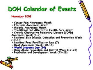DOH Calendar of Events November 2008 > Cancer Pain Awareness Month > Filariasis Awareness Month > Malaria Awareness Month > Traditional and Alternative Health Care Month > Chronic Obstructive Pulmonary Disease (COPD)  Awareness Week (3-9)   > National Skin Disease Detection and Prevention Week  (10-16) > National Food Fortification Day (7) > Deaf Awareness Week (10-16) > World Diabetes Day (14) > Drug Abuse Prevention and Control Week (17-23) > Population and Development Week (23-29) 
