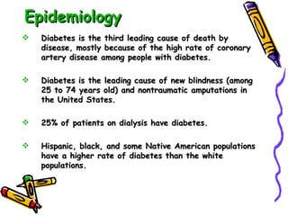 Epidemiology Diabetes is the third leading cause of death by disease, mostly because of the high rate of coronary artery disease among people with diabetes. Diabetes is the leading cause of new blindness (among 25 to 74 years old) and nontraumatic amputations in the United States. 25% of patients on dialysis have diabetes. Hispanic, black, and some Native American populations have a higher rate of diabetes than the white populations. 