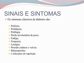 SINAIS E SINTOMAS
 Os sintomas clássicos de diabetes são:
 Poliúria;
 Polidipsia;
 Polifagia
 Perda involuntária de peso;
 Fadiga;
 Fraqueza;
 Letargia;
 Prurido cutâneo e vulvar;
 Balanopostite;
 e infecções de repetição.
 