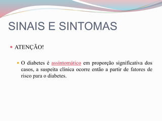 SINAIS E SINTOMAS
 ATENÇÃO!
 O diabetes é assintomático em proporção significativa dos
casos, a suspeita clínica ocorre então a partir de fatores de
risco para o diabetes.
 