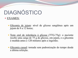 DIAGNÓSTICO
 EXAMES:
 Glicemia de jejum: nível de glicose sangüínea após um
jejum de 8 a 12 horas;
 Teste oral de tolerância à glicose (TTG-75g): o paciente
recebe uma carga de 75 g de glicose, em jejum, e a glicemia
é medida antes e 120 minutos após a ingestão;
 Glicemia casual: tomada sem padronização do tempo desde
a última refeição.
 