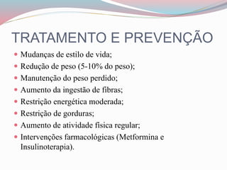 TRATAMENTO E PREVENÇÃO
 Mudanças de estilo de vida;
 Redução de peso (5-10% do peso);
 Manutenção do peso perdido;
 Aumento da ingestão de fibras;
 Restrição energética moderada;
 Restrição de gorduras;
 Aumento de atividade física regular;
 Intervenções farmacológicas (Metformina e
Insulinoterapia).
 