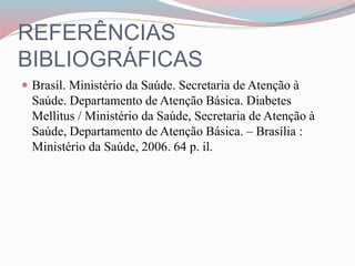 REFERÊNCIAS
BIBLIOGRÁFICAS
 Brasil. Ministério da Saúde. Secretaria de Atenção à
Saúde. Departamento de Atenção Básica. Diabetes
Mellitus / Ministério da Saúde, Secretaria de Atenção à
Saúde, Departamento de Atenção Básica. – Brasília :
Ministério da Saúde, 2006. 64 p. il.
 