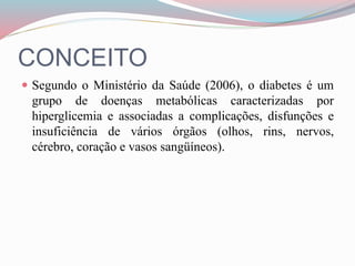CONCEITO
 Segundo o Ministério da Saúde (2006), o diabetes é um
grupo de doenças metabólicas caracterizadas por
hiperglicemia e associadas a complicações, disfunções e
insuficiência de vários órgãos (olhos, rins, nervos,
cérebro, coração e vasos sangüíneos).
 