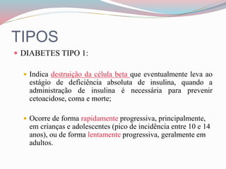 TIPOS
 DIABETES TIPO 1:
 Indica destruição da célula beta que eventualmente leva ao
estágio de deficiência absoluta de insulina, quando a
administração de insulina é necessária para prevenir
cetoacidose, coma e morte;
 Ocorre de forma rapidamente progressiva, principalmente,
em crianças e adolescentes (pico de incidência entre 10 e 14
anos), ou de forma lentamente progressiva, geralmente em
adultos.
 
