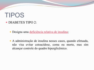 TIPOS
 DIABETES TIPO 2:
 Designa uma deficiência relativa de insulina;
 A administração de insulina nesses casos, quando efetuada,
não visa evitar cetoacidose, coma ou morte, mas sim
alcançar controle do quadro hiperglicêmico.
 