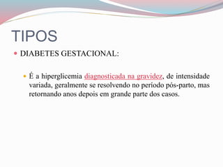 TIPOS
 DIABETES GESTACIONAL:
 É a hiperglicemia diagnosticada na gravidez, de intensidade
variada, geralmente se resolvendo no período pós-parto, mas
retornando anos depois em grande parte dos casos.
 