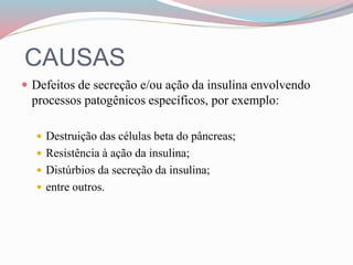 CAUSAS
 Defeitos de secreção e/ou ação da insulina envolvendo
processos patogênicos específicos, por exemplo:
 Destruição das células beta do pâncreas;
 Resistência à ação da insulina;
 Distúrbios da secreção da insulina;
 entre outros.
 