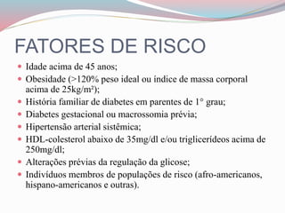 FATORES DE RISCO
 Idade acima de 45 anos;
 Obesidade (>120% peso ideal ou índice de massa corporal
acima de 25kg/m²);
 História familiar de diabetes em parentes de 1° grau;
 Diabetes gestacional ou macrossomia prévia;
 Hipertensão arterial sistêmica;
 HDL-colesterol abaixo de 35mg/dl e/ou triglicerídeos acima de
250mg/dl;
 Alterações prévias da regulação da glicose;
 Indivíduos membros de populações de risco (afro-americanos,
hispano-americanos e outras).
 