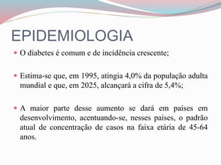 EPIDEMIOLOGIA
 O diabetes é comum e de incidência crescente;
 Estima-se que, em 1995, atingia 4,0% da população adulta
mundial e que, em 2025, alcançará a cifra de 5,4%;
 A maior parte desse aumento se dará em países em
desenvolvimento, acentuando-se, nesses países, o padrão
atual de concentração de casos na faixa etária de 45-64
anos.
 