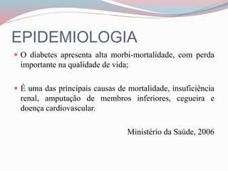 EPIDEMIOLOGIA
 O diabetes apresenta alta morbi-mortalidade, com perda
importante na qualidade de vida;
 É uma das principais causas de mortalidade, insuficiência
renal, amputação de membros inferiores, cegueira e
doença cardiovascular.
Ministério da Saúde, 2006
 